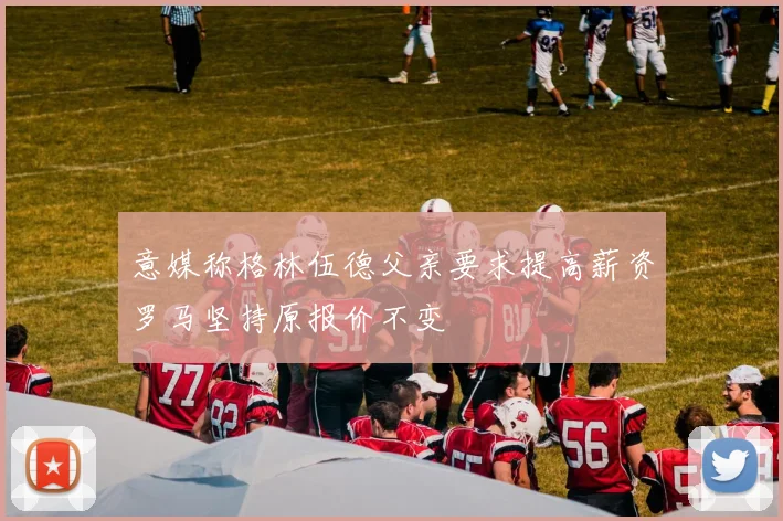 意媒称格林伍德父亲要求提高薪资罗马坚持原报价不变