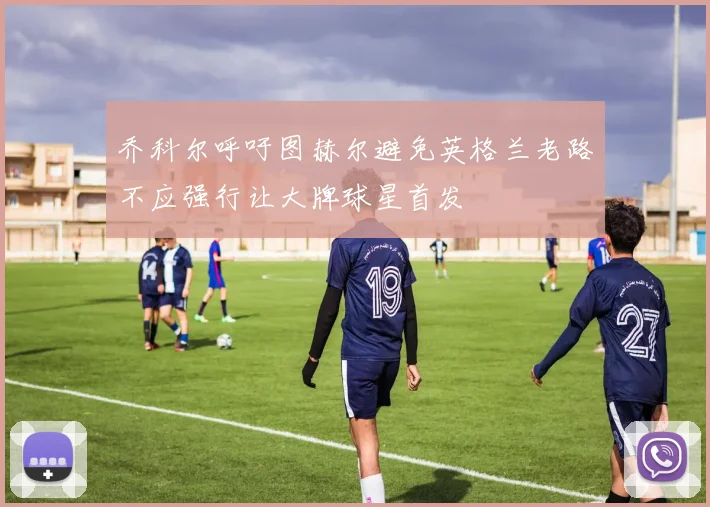 乔科尔呼吁图赫尔避免英格兰老路不应强行让大牌球星首发
