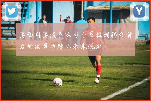 奥西利奥谈齐沃与小图拉姆转会背后的故事与球队未来规划