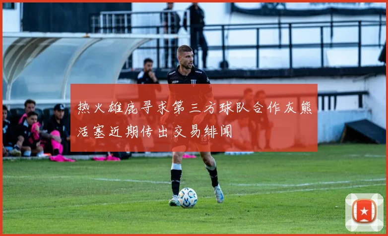 热火雄鹿寻求第三方球队合作灰熊活塞近期传出交易绯闻